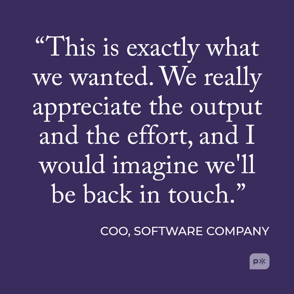 “This is exactly what we wanted. We really appreciate the output and the effort, and I would imagine we'll be back in touch.” -COO, software company